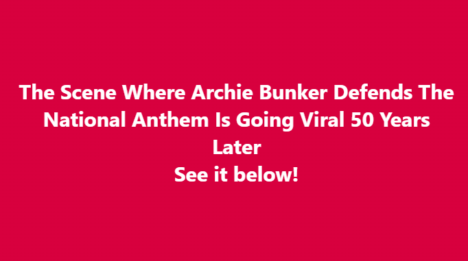 The Scene Where Archie Bunker Defends The National Anthem Is Going Viral 50 Years Later